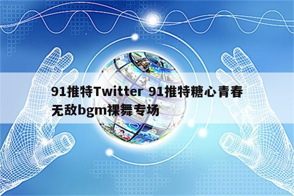91推特Twitter 91推特糖心青春无敌bgm裸舞专场