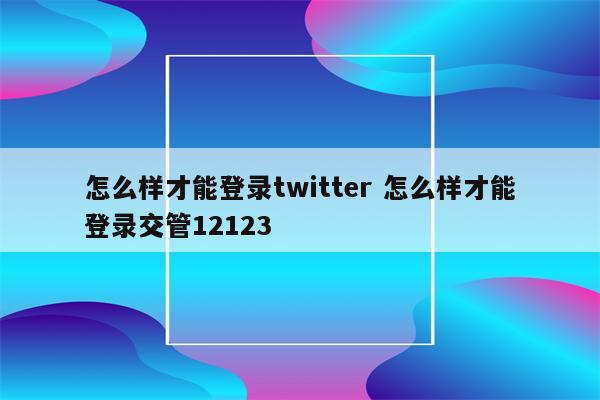 怎么样才能登录twitter 怎么样才能登录交管12123