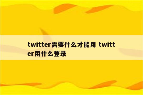 twitter需要什么才能用 twitter用什么登录