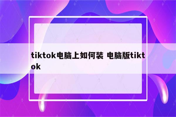 tiktok电脑上如何装 电脑版tiktok