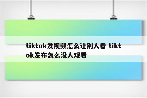 tiktok发视频怎么让别人看 tiktok发布怎么没人观看