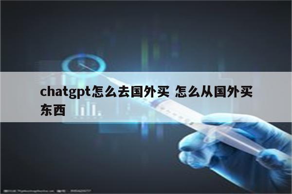 chatgpt怎么去国外买 怎么从国外买东西