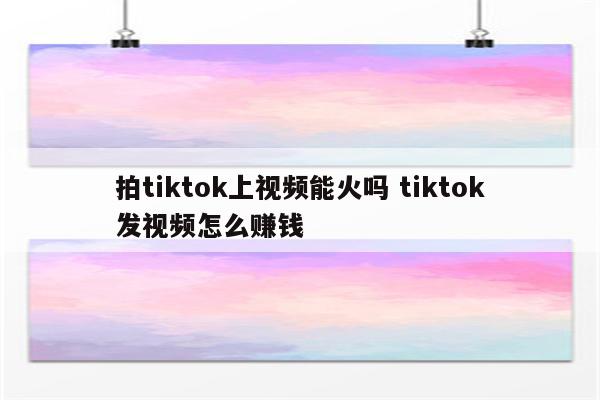 拍tiktok上视频能火吗 tiktok发视频怎么赚钱