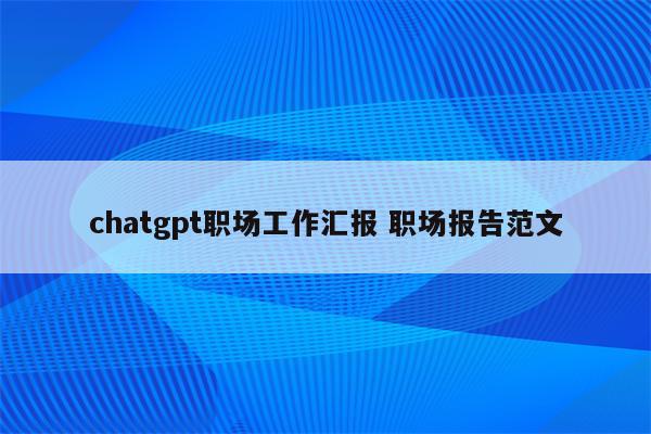 chatgpt职场工作汇报 职场报告范文