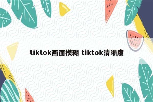 tiktok画面模糊 tiktok清晰度