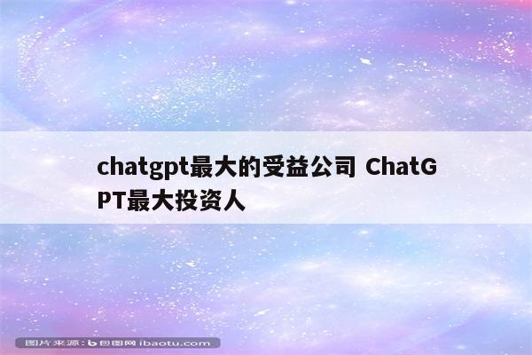 chatgpt最大的受益公司 ChatGPT最大投资人