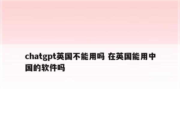 chatgpt英国不能用吗 在英国能用中国的软件吗