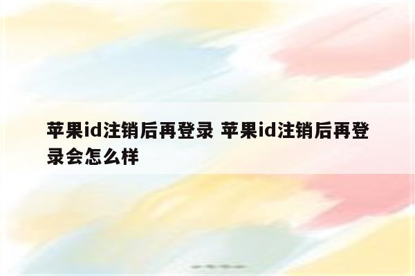 苹果id注销后再登录 苹果id注销后再登录会怎么样