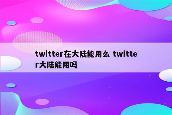 twitter在大陆能用么 twitter大陆能用吗
