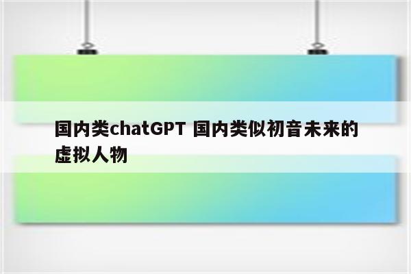 国内类chatGPT 国内类似初音未来的虚拟人物