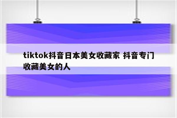 tiktok抖音日本美女收藏家 抖音专门收藏美女的人