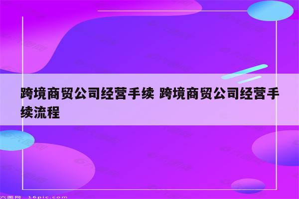 跨境商贸公司经营手续 跨境商贸公司经营手续流程
