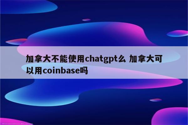 加拿大不能使用chatgpt么 加拿大可以用coinbase吗