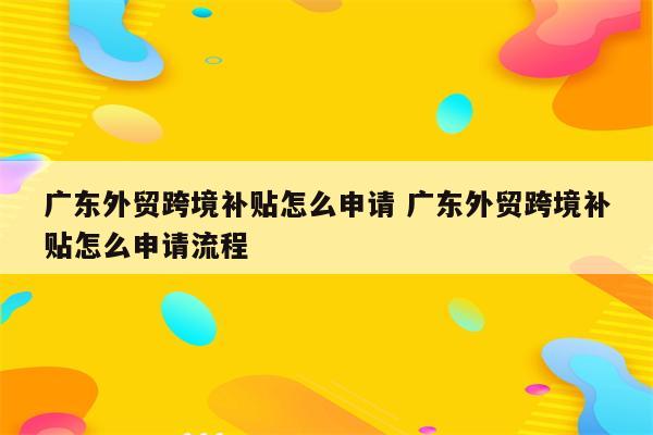 广东外贸跨境补贴怎么申请 广东外贸跨境补贴怎么申请流程