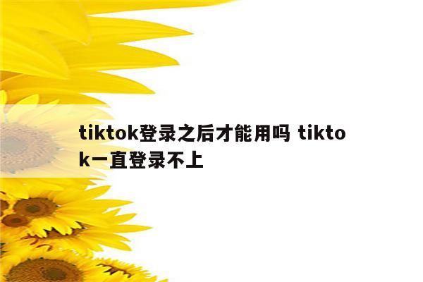 tiktok登录之后才能用吗 tiktok一直登录不上