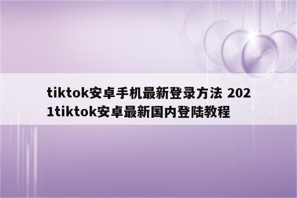 tiktok安卓手机最新登录方法 2021tiktok安卓最新国内登陆教程