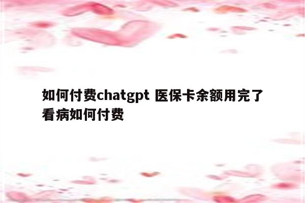 如何付费chatgpt 医保卡余额用完了看病如何付费