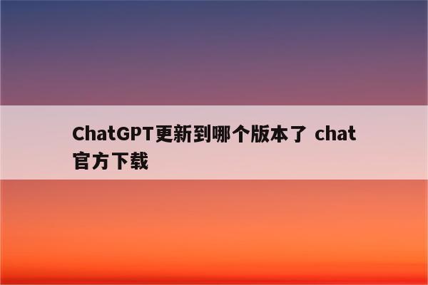 ChatGPT更新到哪个版本了 chat官方下载