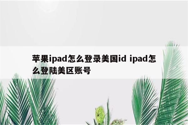 详细阅读:苹果ipad怎么登录美国id ipad怎么登陆美区账号 苹果ipad怎么登录美国id ipad怎么登陆美区账号