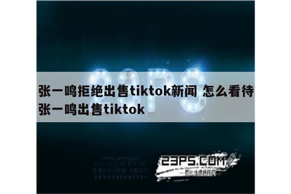 张一鸣拒绝出售tiktok新闻 怎么看待张一鸣出售tiktok
