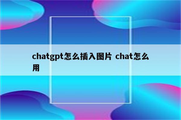 chatgpt怎么插入图片 chat怎么用