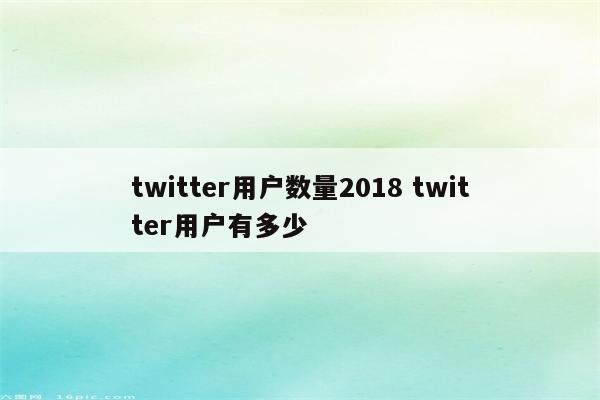 twitter用户数量2018 twitter用户有多少