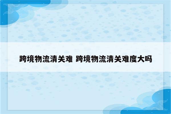 跨境物流清关难 跨境物流清关难度大吗