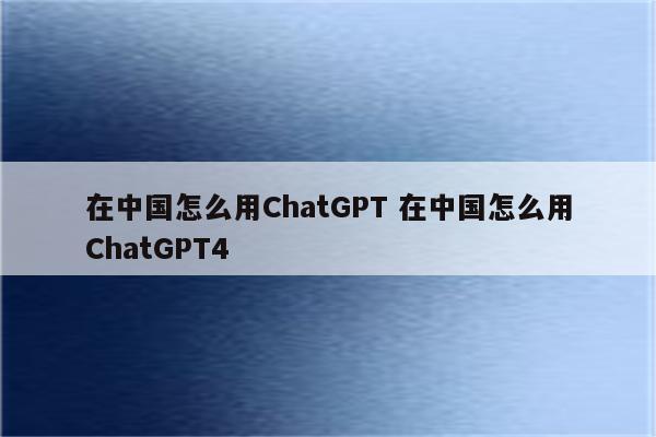 详细阅读:在中国怎么用ChatGPT 在中国怎么用ChatGPT4 在中国怎么用ChatGPT 在中国怎么用ChatGPT4