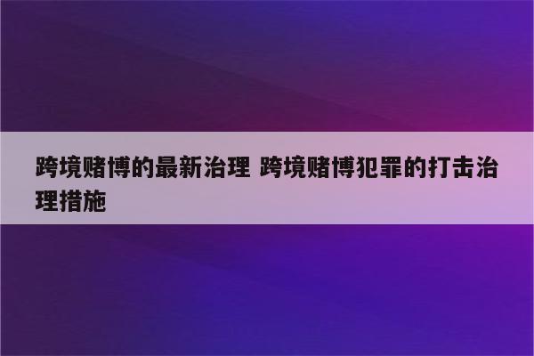 跨境赌博的最新治理 跨境赌博犯罪的打击治理措施