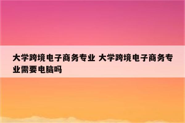 大学跨境电子商务专业 大学跨境电子商务专业需要电脑吗