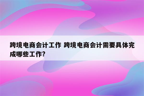 跨境电商会计工作 跨境电商会计需要具体完成哪些工作?