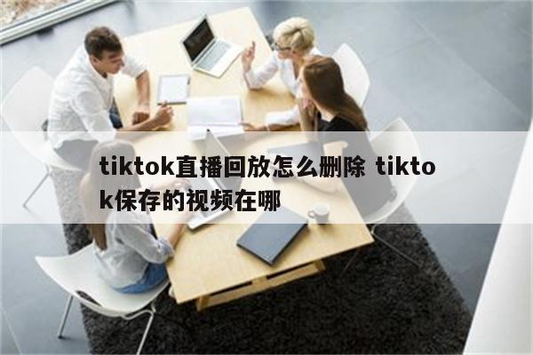 tiktok直播回放怎么删除 tiktok保存的视频在哪