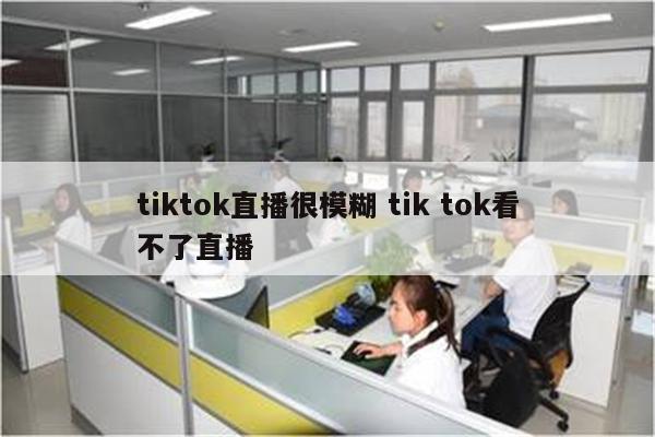 tiktok直播很模糊 tik tok看不了直播