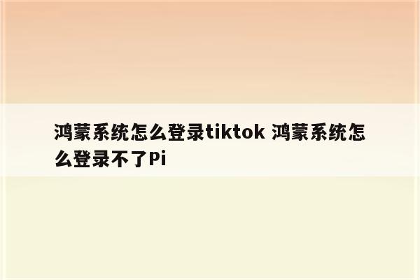 鸿蒙系统怎么登录tiktok 鸿蒙系统怎么登录不了Pi
