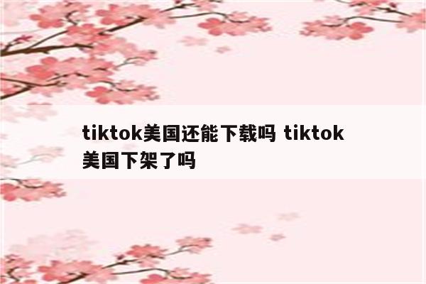 tiktok美国还能下载吗 tiktok美国下架了吗