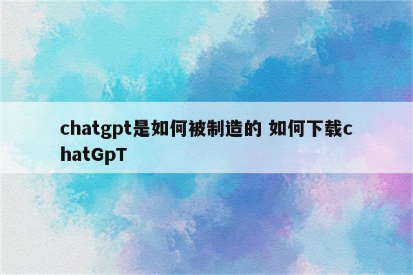 chatgpt是如何被制造的 如何下载chatGpT