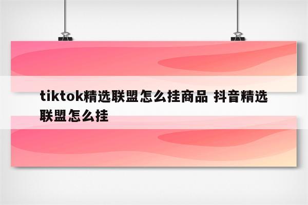 tiktok精选联盟怎么挂商品 抖音精选联盟怎么挂