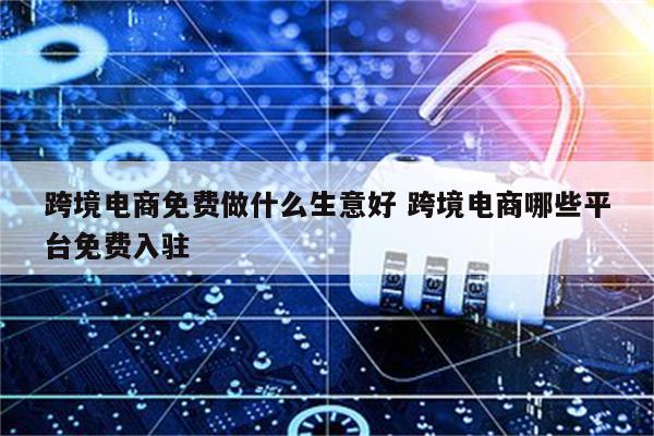 跨境电商免费做什么生意好 跨境电商哪些平台免费入驻