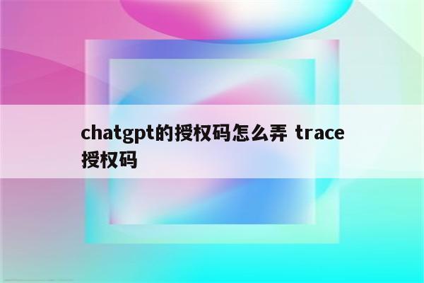 chatgpt的授权码怎么弄 trace授权码