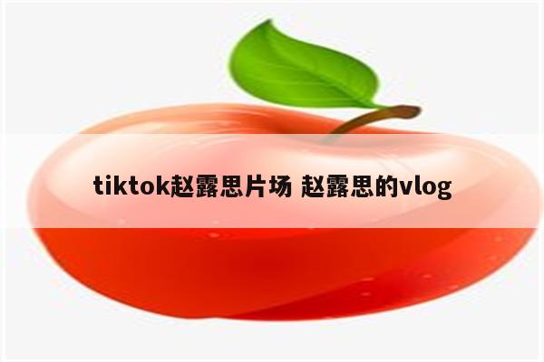 tiktok赵露思片场 赵露思的vlog