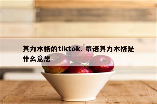 其力木格的tiktok. 蒙语其力木格是什么意思