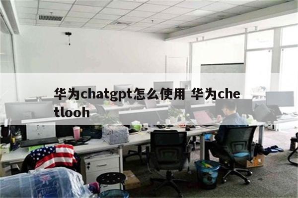 华为chatgpt怎么使用 华为che tlooh