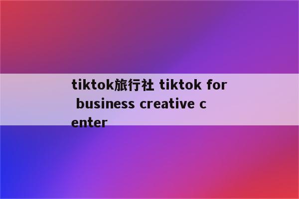 tiktok旅行社 tiktok for business creative center