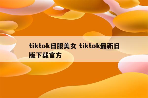 tiktok日服美女 tiktok最新日版下载官方