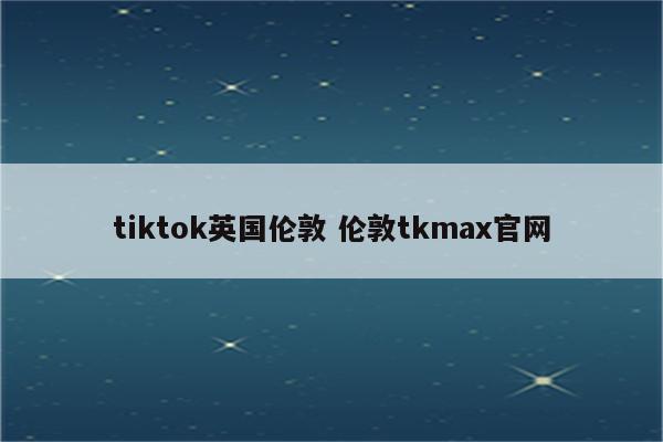 tiktok英国伦敦 伦敦tkmax官网