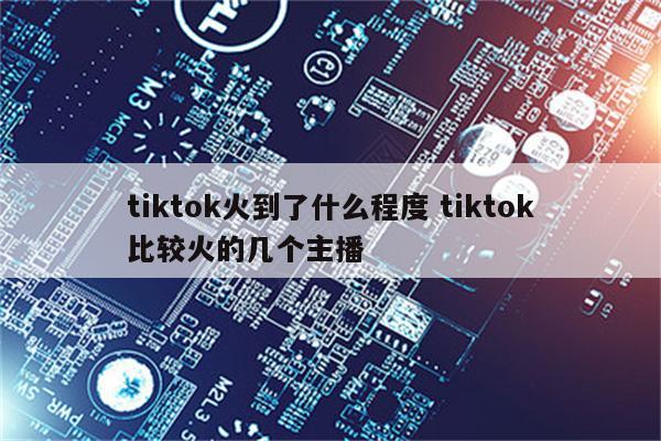 tiktok火到了什么程度 tiktok比较火的几个主播
