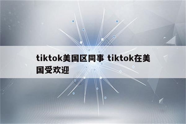 tiktok美国区同事 tiktok在美国受欢迎