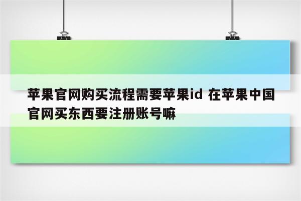 苹果官网购买流程需要苹果id 在苹果中国官网买东西要注册账号嘛