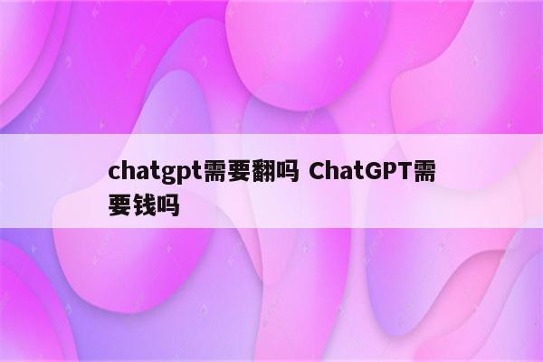 chatgpt需要翻吗 ChatGPT需要钱吗