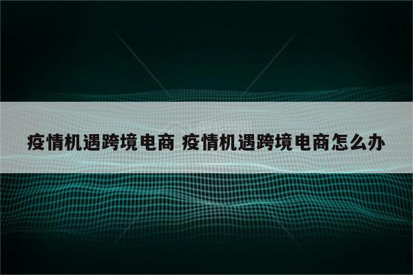 疫情机遇跨境电商 疫情机遇跨境电商怎么办
